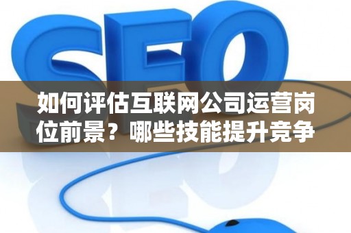 如何评估互联网公司运营岗位前景？哪些技能提升竞争力秘诀？