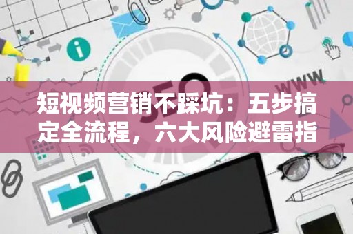 短视频营销不踩坑：五步搞定全流程，六大风险避雷指南
