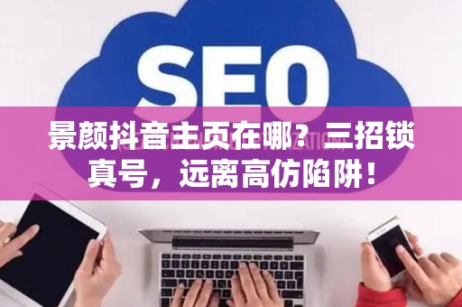 景颜抖音主页在哪?三招锁真号,远离高仿陷阱! 景颜抖音主页在哪?三招锁真号,远离高仿陷阱!