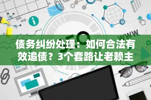 债务纠纷处理：如何合法有效追债？3个套路让老赖主动还钱！