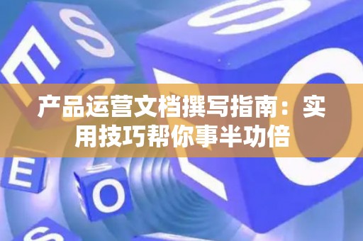 产品运营文档撰写指南：实用技巧帮你事半功倍