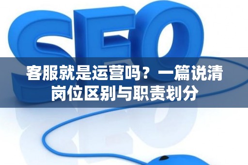 客服就是运营吗？一篇说清岗位区别与职责划分