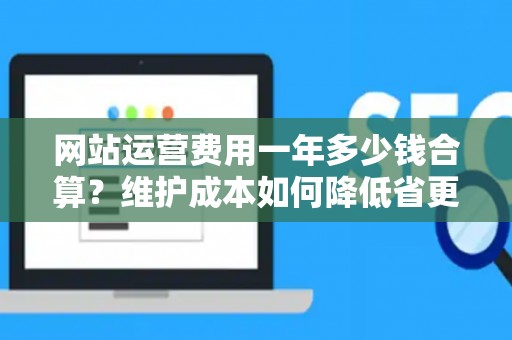 网站运营费用一年多少钱合算？维护成本如何降低省更多？