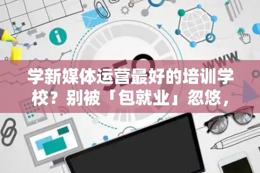 学新媒体运营最好的培训学校?别被「包就业」忽悠,三招拆穿真假 学新媒体运营最好的培训学校?别被「包就业」忽悠,三招拆穿真假