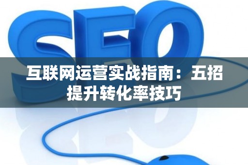 互联网运营实战指南：五招提升转化率技巧