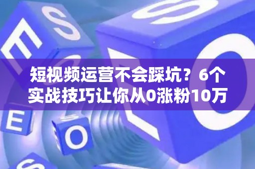 短视频运营不会踩坑？6个实战技巧让你从0涨粉10万