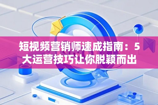 短视频营销师速成指南：5大运营技巧让你脱颖而出