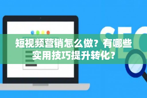 短视频营销怎么做？有哪些实用技巧提升转化？