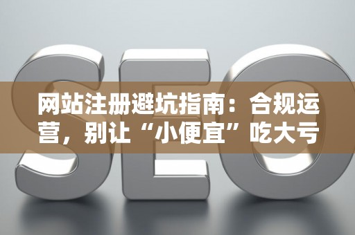 网站注册避坑指南：合规运营，别让“小便宜”吃大亏