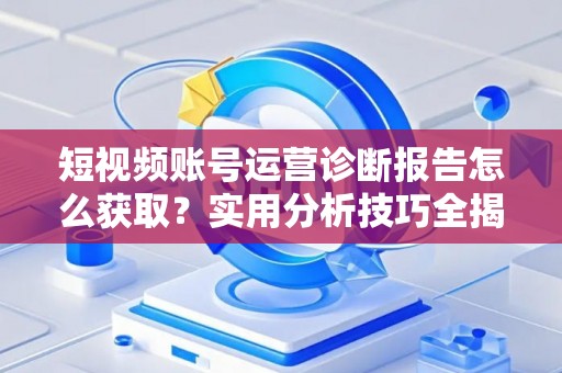短视频账号运营诊断报告怎么获取？实用分析技巧全揭秘