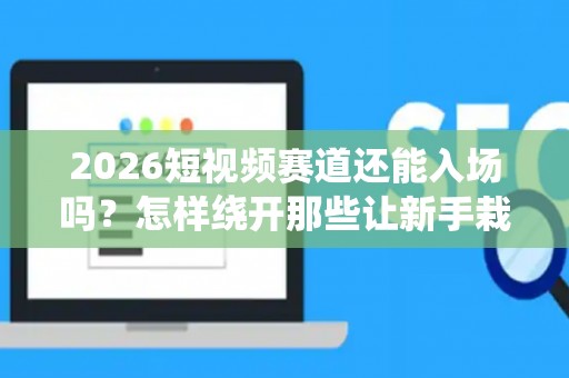 2026短视频赛道还能入场吗？怎样绕开那些让新手栽跟头的创业雷区？