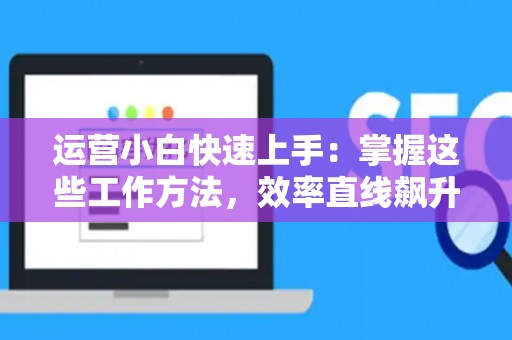 运营小白快速上手：掌握这些工作方法，效率直线飙升