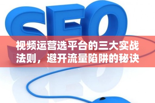 视频运营选平台的三大实战法则，避开流量陷阱的秘诀都在这儿了